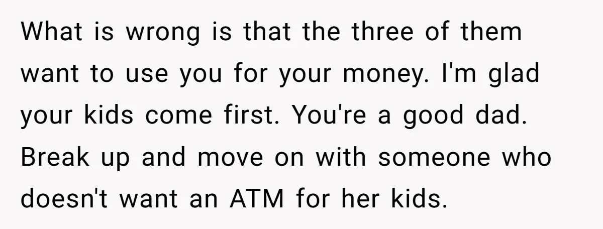 What is wrong is that the three of them want to use you for your money. I'm glad your kids come first. You're a good dad. Break up and move...