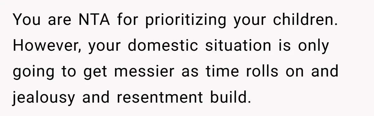 You are NTA for prioritizing your children. However, your domestic situation is only going to get messier as time rolls on and jealousy and resentment build.