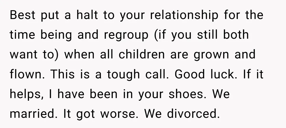 Best put a halt to your relationship for the time being and regroup (if you still both want to) when all children are grown and flown. This is a tough...