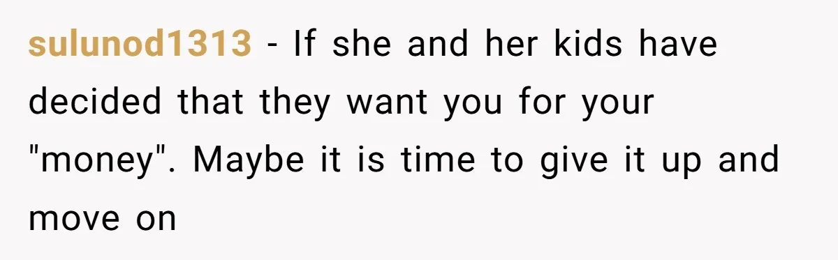 sulunod1313 − If she and her kids have decided that they want you for your "money". Maybe it is time to give it up and move on