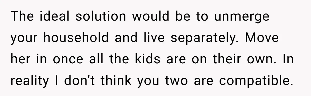 The ideal solution would be to unmerge your household and live separately. Move her in once all the kids are on their own. In reality I don’t think you two...