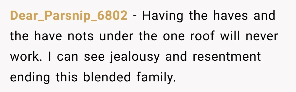 Dear_Parsnip_6802 − Having the haves and the have nots under the one roof will never work. I can see jealousy and resentment ending this blended family.