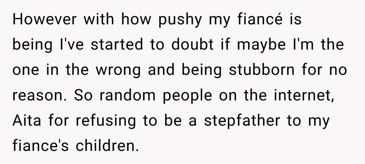 However with how pushy my fiancé is being I've started to doubt if maybe I'm the one in the wrong and being stubborn for no reason. So random people on...