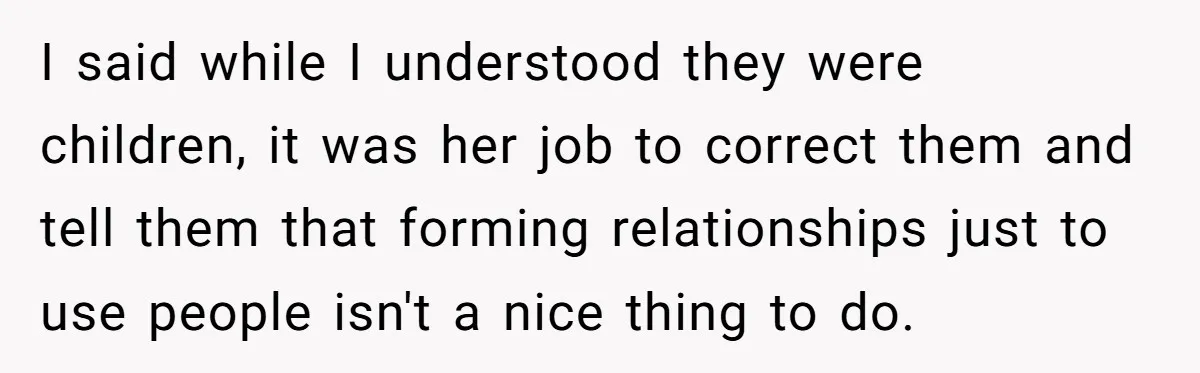 I said while I understood they were children, it was her job to correct them and tell them that forming relationships just to use people isn't a nice thing to...