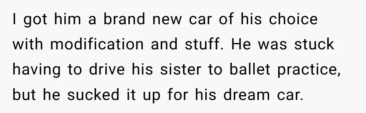 I got him a brand new car of his choice with modification and stuff. He was stuck having to drive his sister to ballet practice, but he sucked it up...