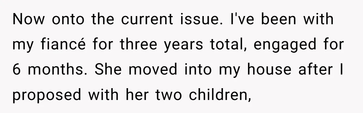 Now onto the current issue. I've been with my fiancé for three years total, engaged for 6 months. She moved into my house after I proposed with her two children,