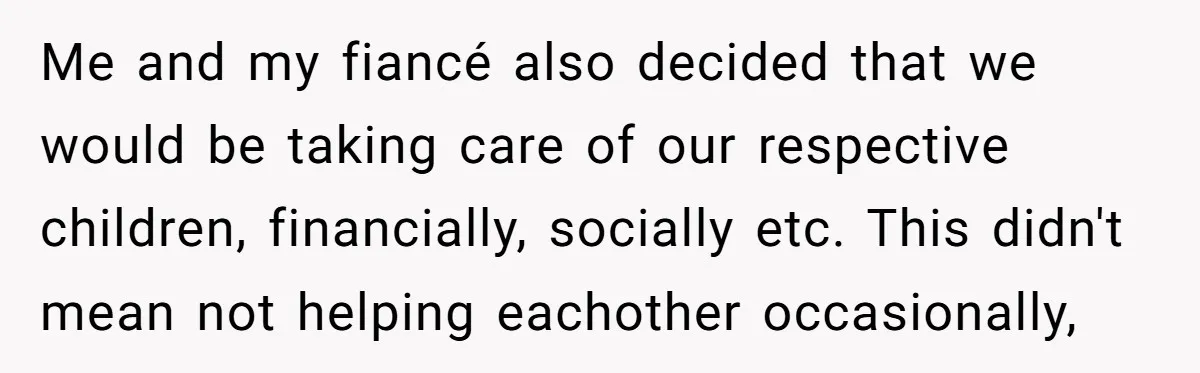 Me and my fiancé also decided that we would be taking care of our respective children, financially, socially etc. This didn't mean not helping eachother occasionally,