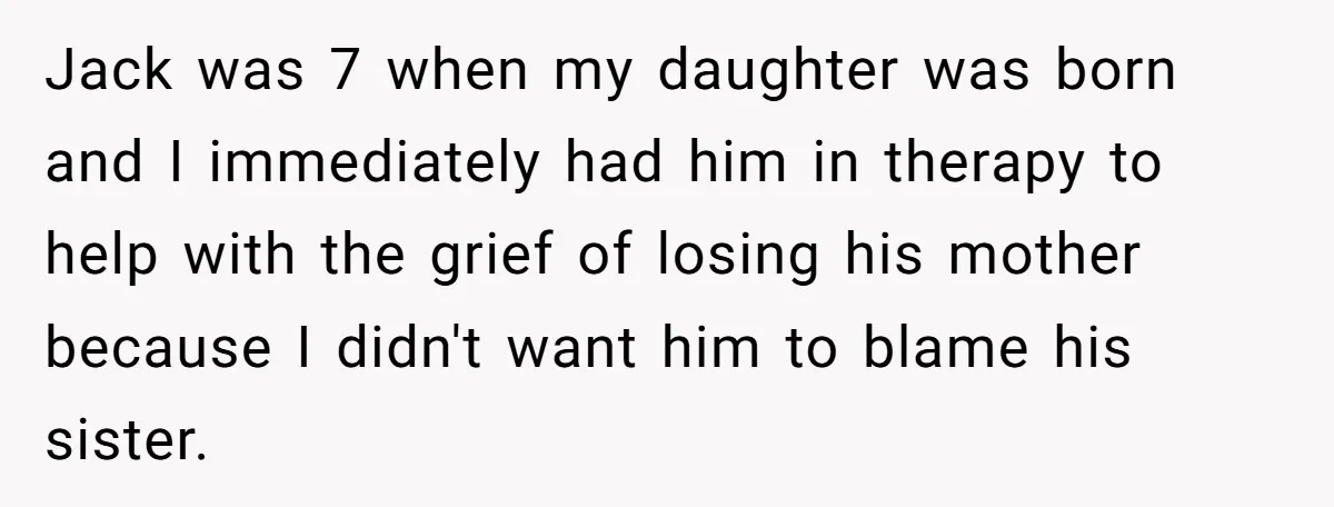 Jack was 7 when my daughter was born and I immediately had him in therapy to help with the grief of losing his mother because I didn't want him to...