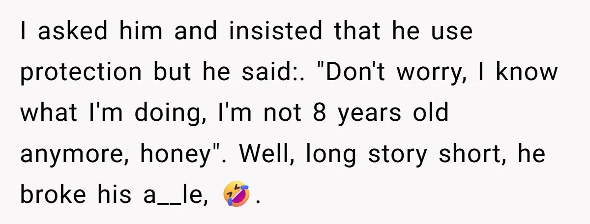 I asked him and insisted that he use protection but he said:. "Don't worry, I know what I'm doing, I'm not 8 years old anymore, honey". Well, long story short,...