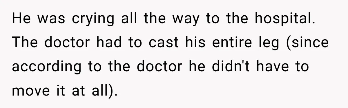 He was crying all the way to the hospital. The doctor had to cast his entire leg (since according to the doctor he didn't have to move it at all).