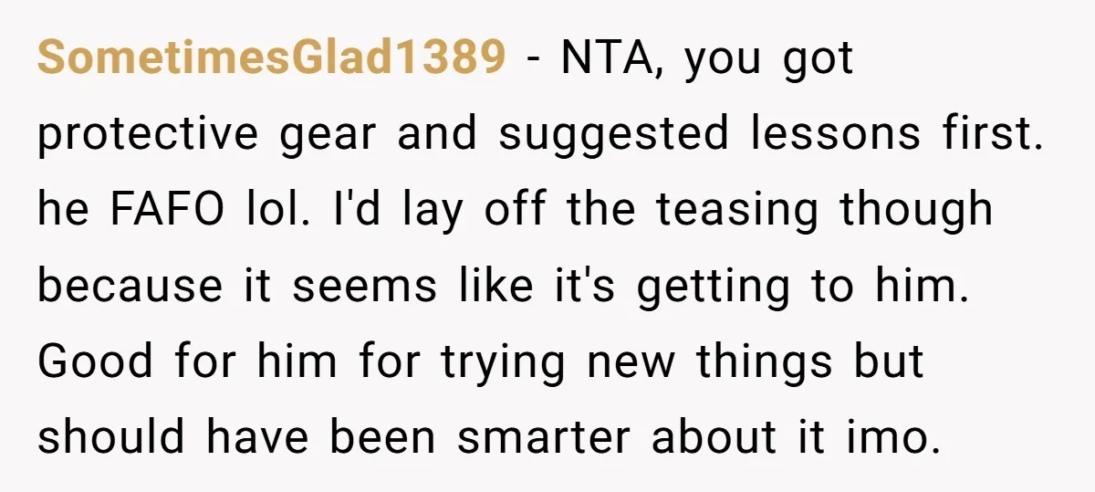 SometimesGlad1389 − NTA, you got protective gear and suggested lessons first. he FAFO lol. I'd lay off the teasing though because it seems like it's getting to him. Good for...