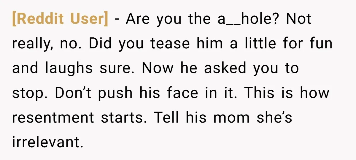 [Reddit User] − Are you the a__hole? Not really, no. Did you tease him a little for fun and laughs sure. Now he asked you to stop. Don’t push his...
