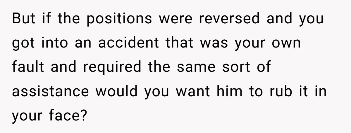 But if the positions were reversed and you got into an accident that was your own fault and required the same sort of assistance would you want him to rub...