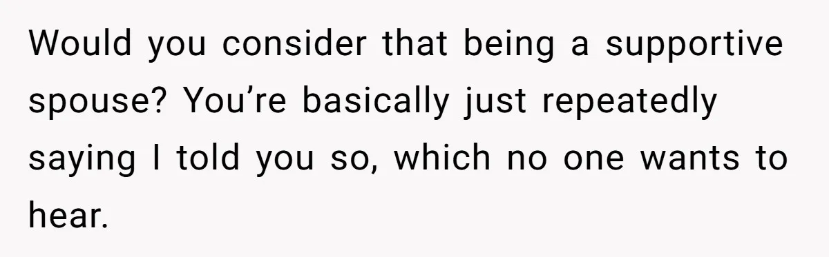 Would you consider that being a supportive spouse? You’re basically just repeatedly saying I told you so, which no one wants to hear.