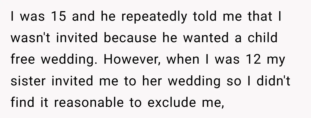 I was 15 and he repeatedly told me that I wasn't invited because he wanted a child free wedding. However, when I was 12 my sister invited me to her...