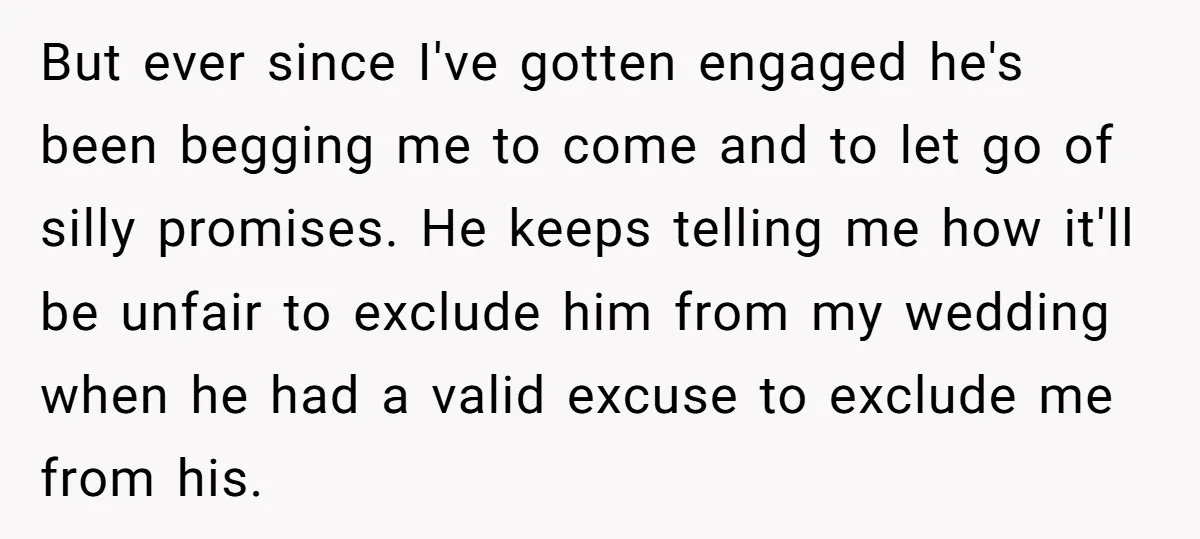 But ever since I've gotten engaged he's been begging me to come and to let go of silly promises. He keeps telling me how it'll be unfair to exclude him...