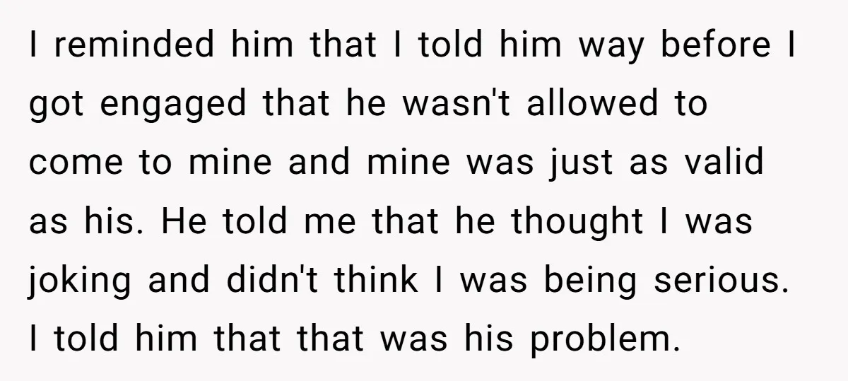 I reminded him that I told him way before I got engaged that he wasn't allowed to come to mine and mine was just as valid as his. He told...