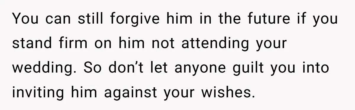 You can still forgive him in the future if you stand firm on him not attending your wedding. So don’t let anyone guilt you into inviting him against your wishes.