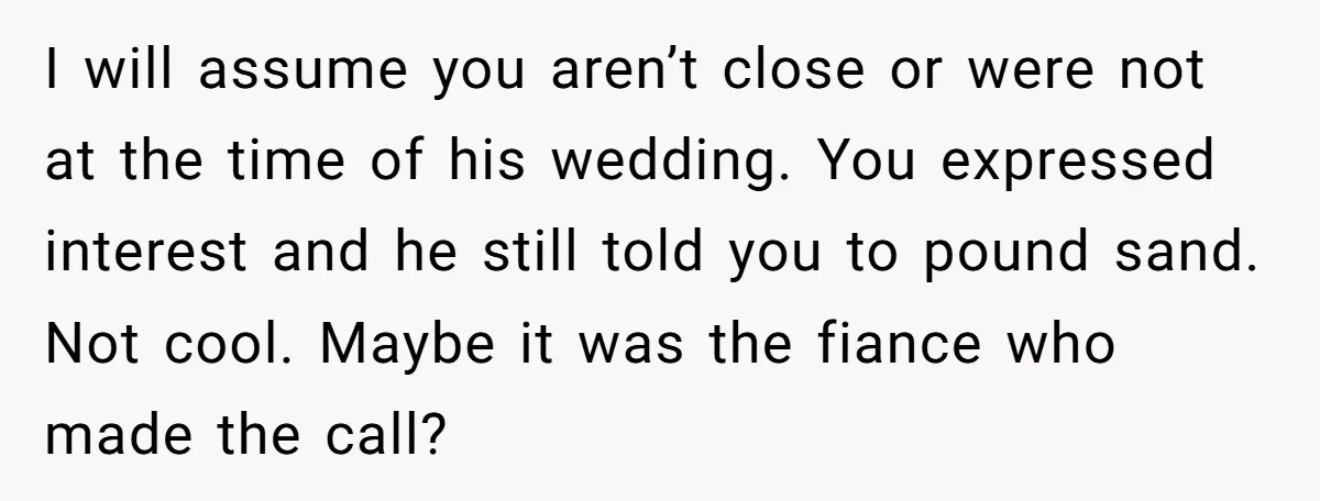 I will assume you aren’t close or were not at the time of his wedding. You expressed interest and he still told you to pound sand. Not cool. Maybe it...