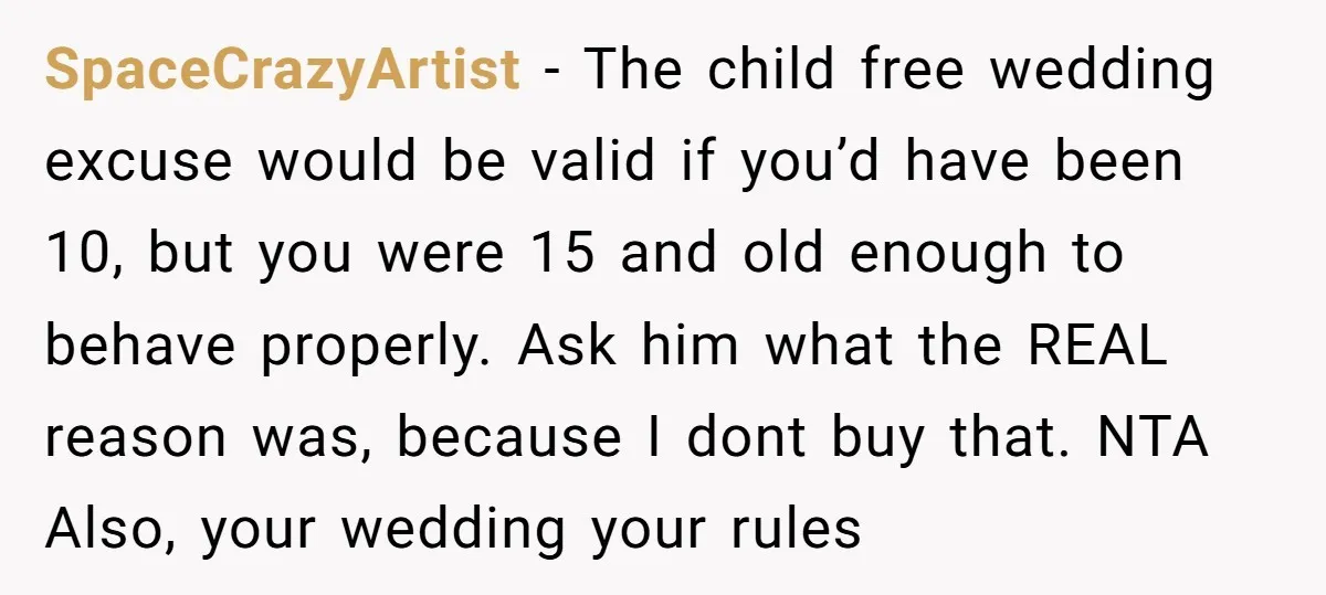 SpaceCrazyArtist − The child free wedding excuse would be valid if you’d have been 10, but you were 15 and old enough to behave properly. Ask him what the REAL...