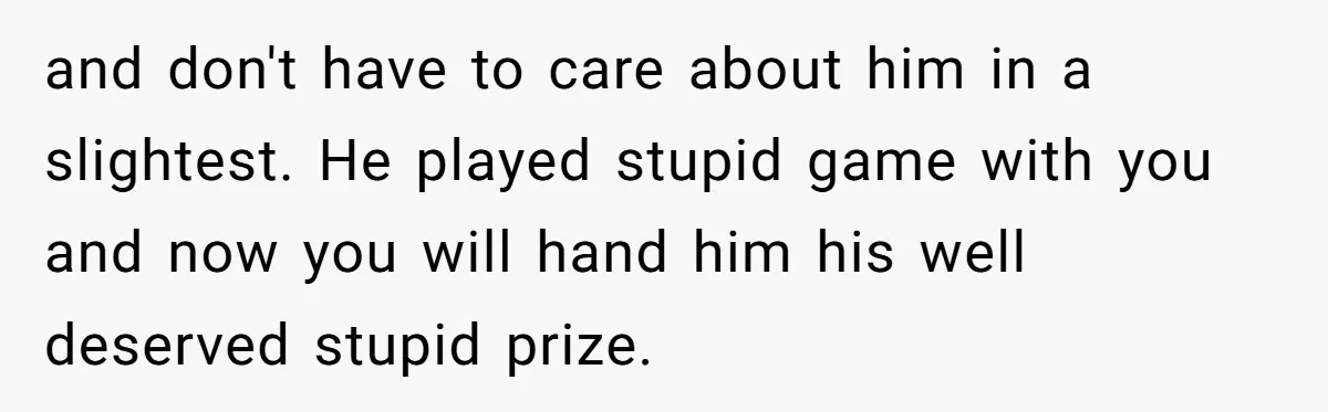 and don't have to care about him in a slightest. He played stupid game with you and now you will hand him his well deserved stupid prize.