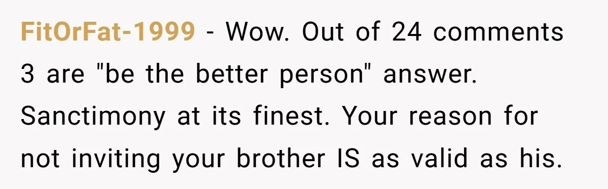 FitOrFat-1999 − Wow. Out of 24 comments 3 are "be the better person" answer. Sanctimony at its finest. Your reason for not inviting your brother IS as valid as his.