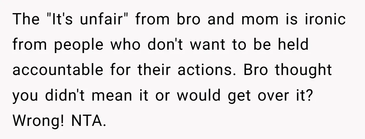 The "It's unfair" from bro and mom is ironic from people who don't want to be held accountable for their actions. Bro thought you didn't mean it or would get...