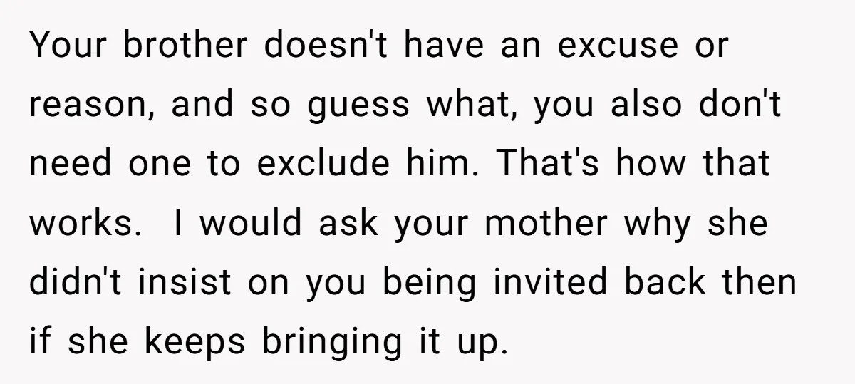 Your brother doesn't have an excuse or reason, and so guess what, you also don't need one to exclude him. That's how that works. I would ask your mother why...