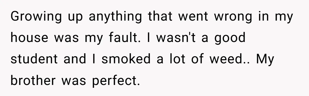 Growing up anything that went wrong in my house was my fault. I wasn't a good student and I smoked a lot of weed.. My brother was perfect.