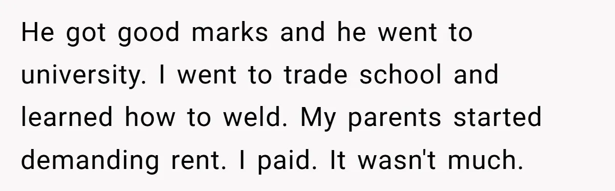 He got good marks and he went to university. I went to trade school and learned how to weld. My parents started demanding rent. I paid. It wasn't much.