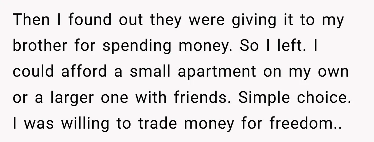 Then I found out they were giving it to my brother for spending money. So I left. I could afford a small apartment on my own or a larger one...