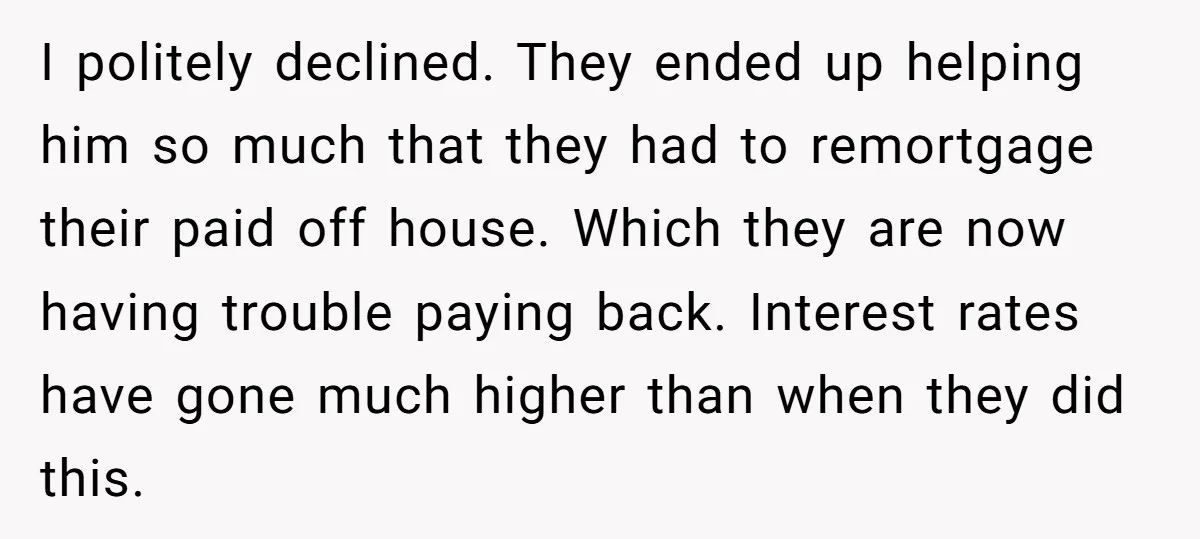 I politely declined. They ended up helping him so much that they had to remortgage their paid off house. Which they are now having trouble paying back. Interest rates have...