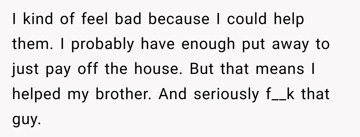 I kind of feel bad because I could help them. I probably have enough put away to just pay off the house. But that means I helped my brother. And...