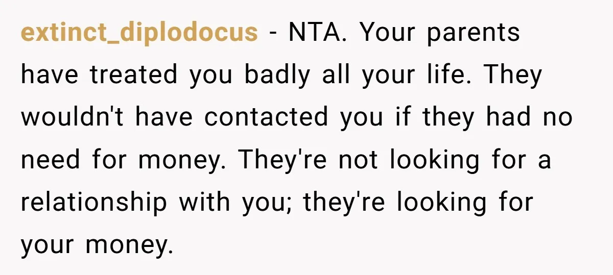 extinct_diplodocus − NTA. Your parents have treated you badly all your life. They wouldn't have contacted you if they had no need for money. They're not looking for a relationship...