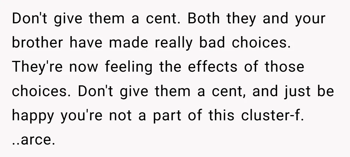 Don't give them a cent. Both they and your brother have made really bad choices. They're now feeling the effects of those choices. Don't give them a cent, and just...