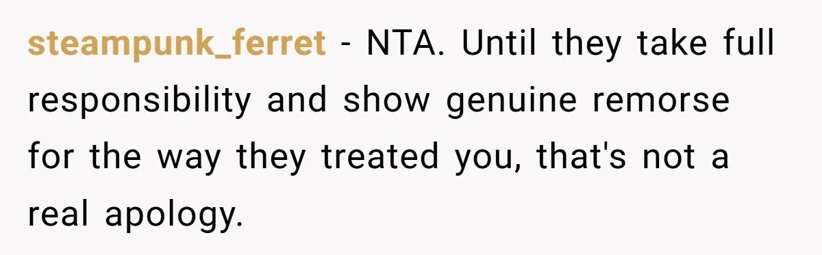 steampunk_ferret − NTA. Until they take full responsibility and show genuine remorse for the way they treated you, that's not a real apology.