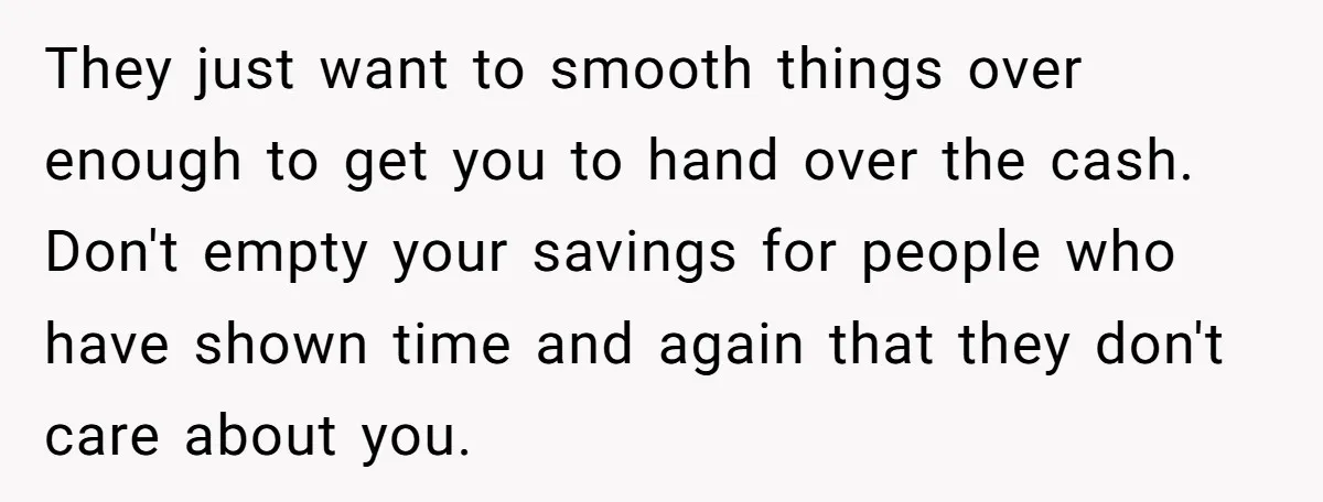 They just want to smooth things over enough to get you to hand over the cash. Don't empty your savings for people who have shown time and again that they...
