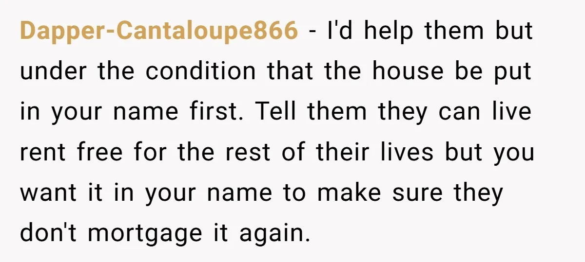 Dapper-Cantaloupe866 − I'd help them but under the condition that the house be put in your name first. Tell them they can live rent free for the rest of their...