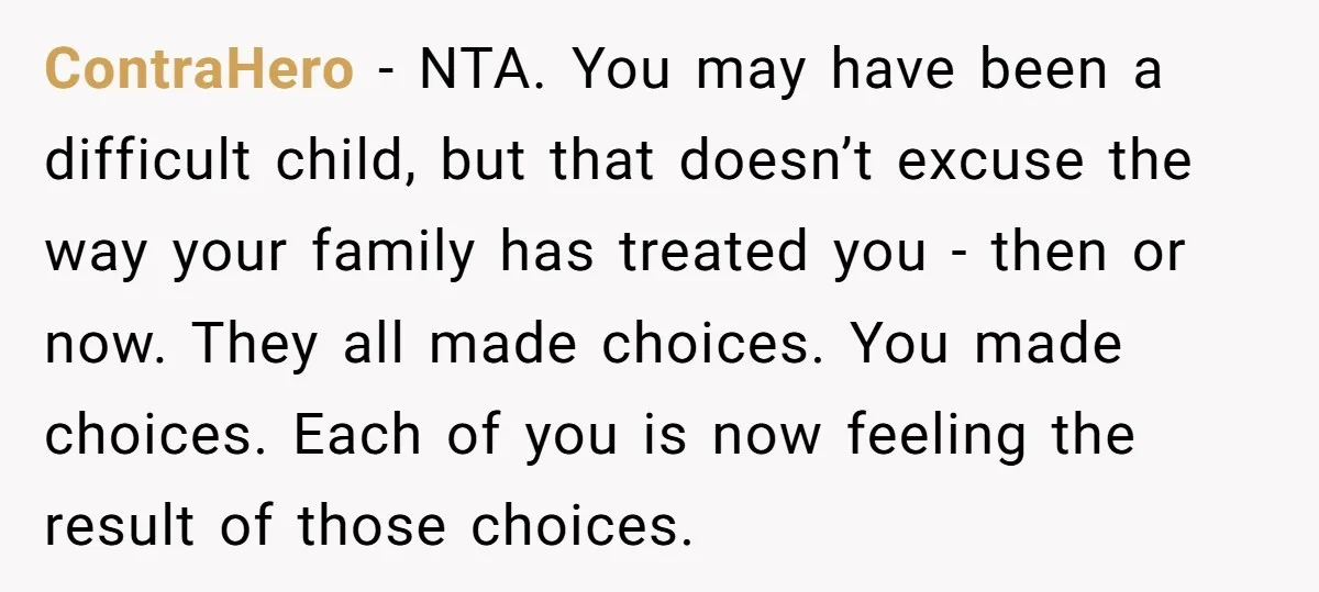ContraHero − NTA. You may have been a difficult child, but that doesn’t excuse the way your family has treated you - then or now. They all made choices. You...