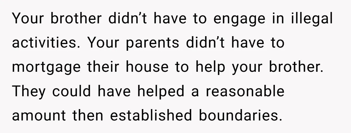 Your brother didn’t have to engage in illegal activities. Your parents didn’t have to mortgage their house to help your brother. They could have helped a reasonable amount then established...