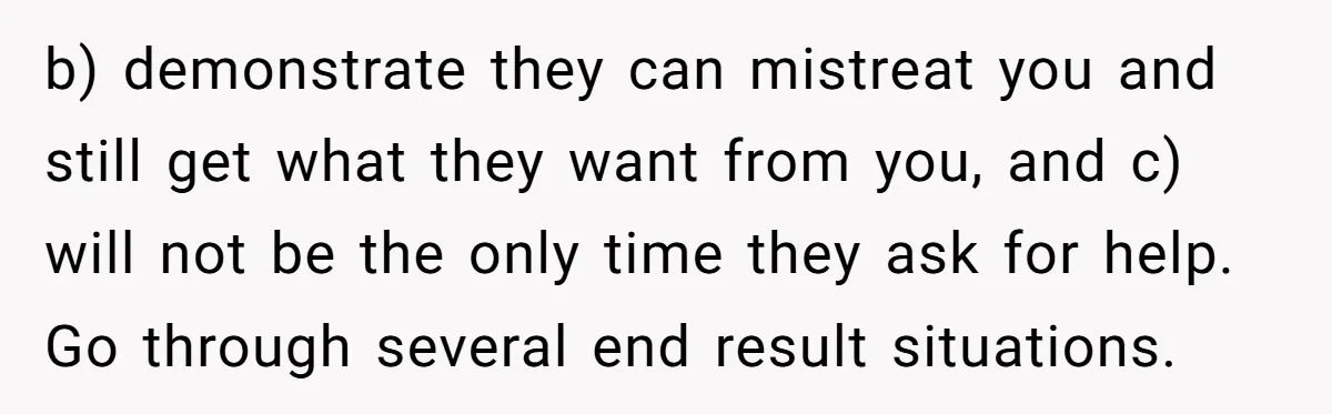 b) demonstrate they can mistreat you and still get what they want from you, and c) will not be the only time they ask for help. Go through several end...