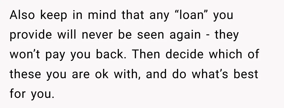 Also keep in mind that any “loan” you provide will never be seen again - they won’t pay you back. Then decide which of these you are ok with, and...