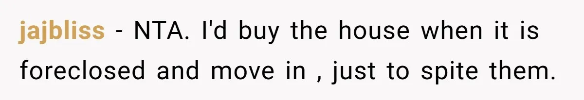 jajbliss − NTA. I'd buy the house when it is foreclosed and move in , just to spite them.