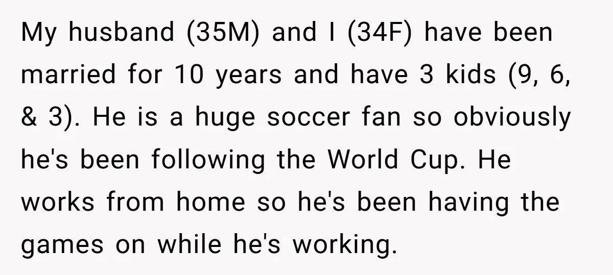 My husband (35M) and I (34F) have been married for 10 years and have 3 kids (9, 6, & 3). He is a huge soccer fan so obviously he's been...