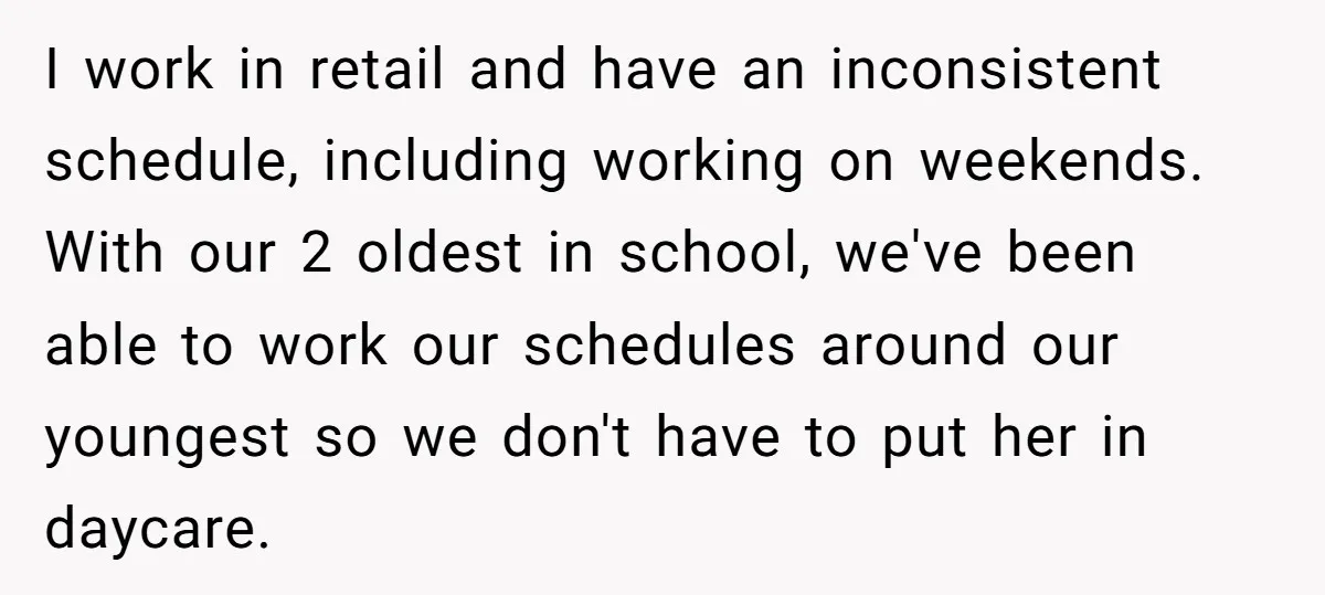 I work in retail and have an inconsistent schedule, including working on weekends. With our 2 oldest in school, we've been able to work our schedules around our youngest so...