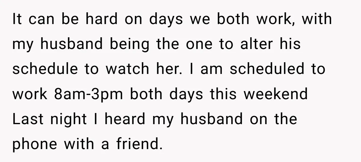 It can be hard on days we both work, with my husband being the one to alter his schedule to watch her. I am scheduled to work 8am-3pm both days...