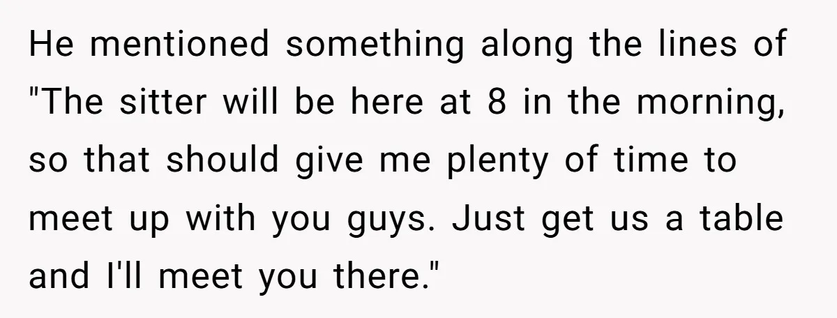 He mentioned something along the lines of "The sitter will be here at 8 in the morning, so that should give me plenty of time to meet up with you...