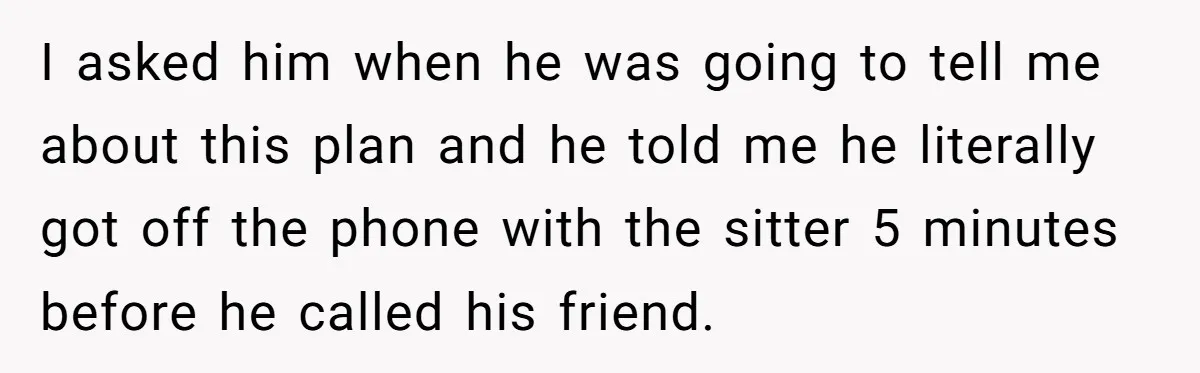 I asked him when he was going to tell me about this plan and he told me he literally got off the phone with the sitter 5 minutes before he...