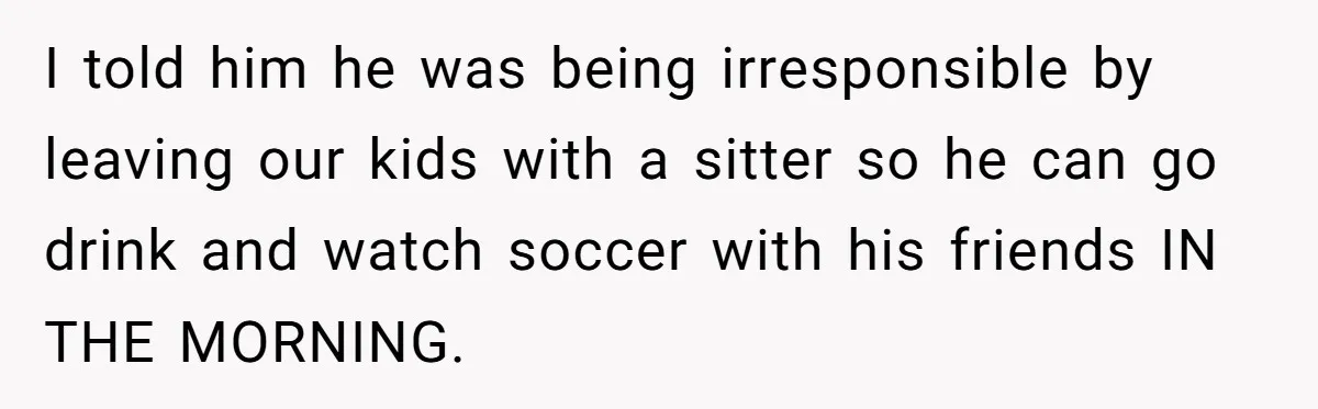 I told him he was being irresponsible by leaving our kids with a sitter so he can go drink and watch soccer with his friends IN THE MORNING.