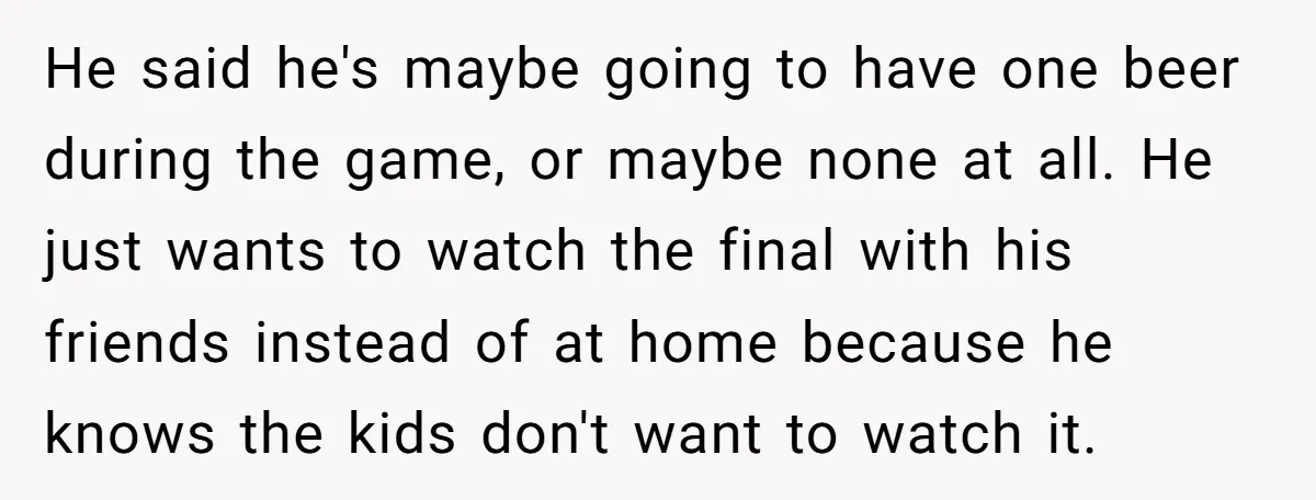 He said he's maybe going to have one beer during the game, or maybe none at all. He just wants to watch the final with his friends instead of at...